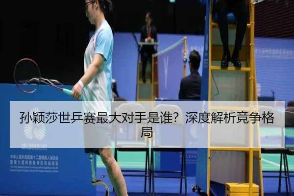 孙颖莎世乒赛最大对手是谁？深度解析竞争格局
