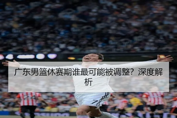 广东男篮休赛期谁最可能被调整？深度解析