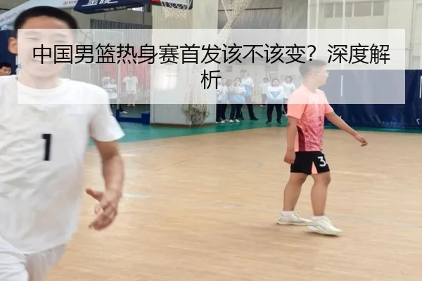 中国男篮热身赛首发该不该变？深度解析